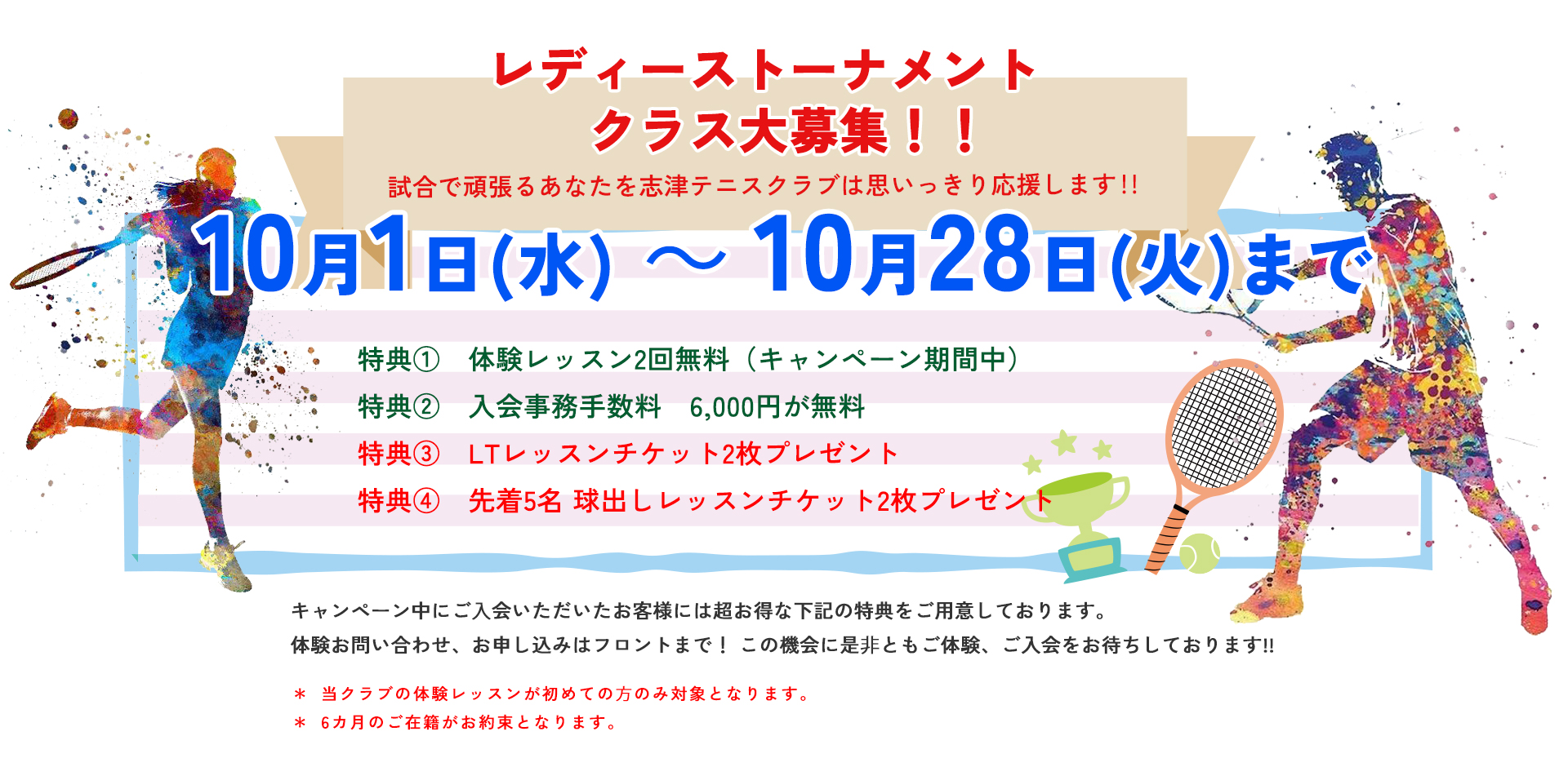 レディーストーナメントクラス大募集　試合で頑張るあなたを志津テニスクラブは思いっきり応援します！！10月1日（水）～10月28日（火）まで　特典① 体験レッスン2回無料（キャンペーン期間中）　特典② 入会事務手数料　６,０００円が無料　　特典③LTレッスンチケット2枚プレゼント　　特典④　先着5名　球出しレッスンチケット2枚プレゼント　　当クラブの体験レッスンが初めての⽅のみ対象となります。＊6カ月のご在籍がお約束となります。