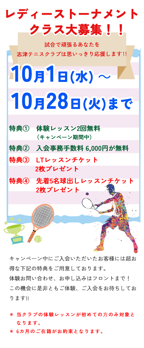 レディーストーナメントクラス大募集　試合で頑張るあなたを志津テニスクラブは思いっきり応援します！！10月1日（水）～10月28日（火）まで　特典① 体験レッスン2回無料（キャンペーン期間中）　特典② 入会事務手数料　６,０００円が無料　　特典③LTレッスンチケット2枚プレゼント　　特典④　先着5名　球出しレッスンチケット2枚プレゼント　　当クラブの体験レッスンが初めての⽅のみ対象となります。＊6カ月のご在籍がお約束となります。